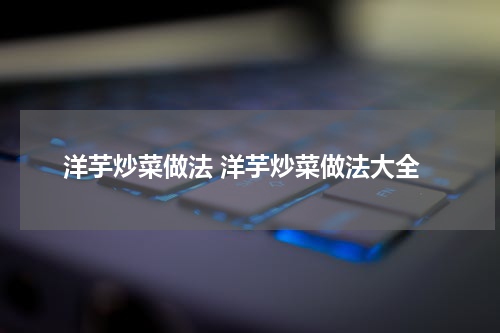 洋芋炒菜做法 洋芋炒菜做法大全