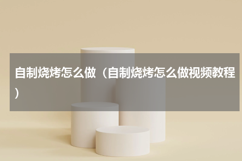 自制烧烤怎么做（自制烧烤怎么做视频教程）