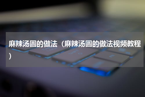 麻辣汤圆的做法（麻辣汤圆的做法视频教程）