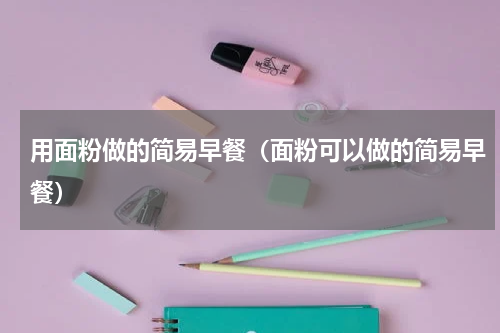 用面粉做的简易早餐（面粉可以做的简易早餐）