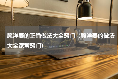 腌洋姜的正确做法大全窍门（腌洋姜的做法大全家常窍门）