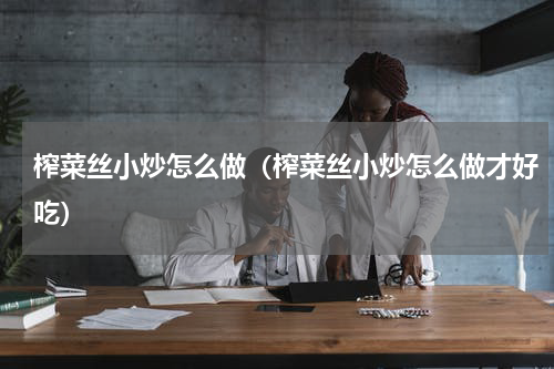 榨菜丝小炒怎么做（榨菜丝小炒怎么做才好吃）