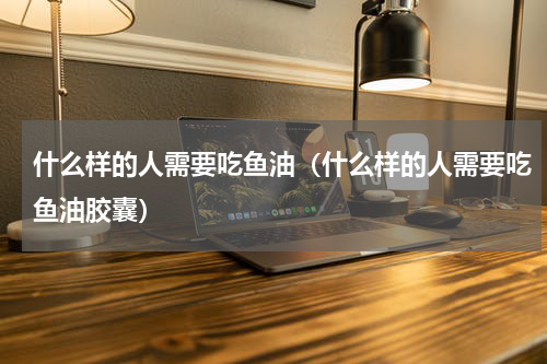 什么样的人需要吃鱼油（什么样的人需要吃鱼油胶囊）