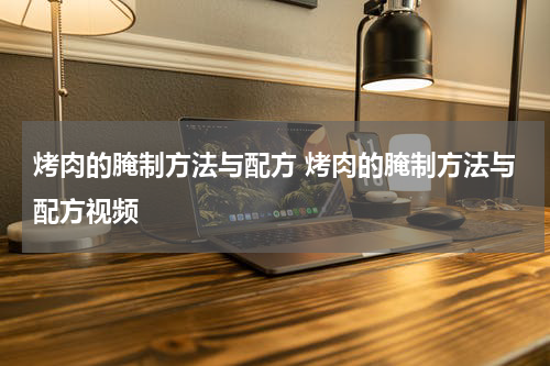 烤肉的腌制方法与配方 烤肉的腌制方法与配方视频