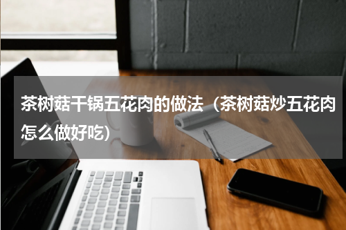 茶树菇干锅五花肉的做法（茶树菇炒五花肉怎么做好吃）