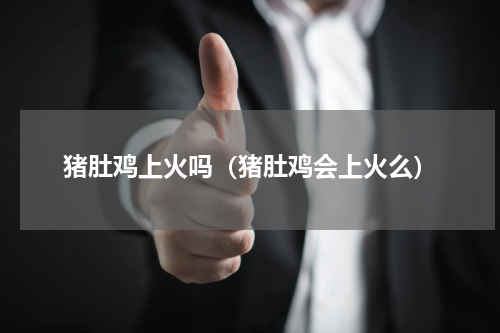 猪肚鸡上火吗（猪肚鸡会上火么）