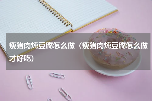 瘦猪肉炖豆腐怎么做（瘦猪肉炖豆腐怎么做才好吃）