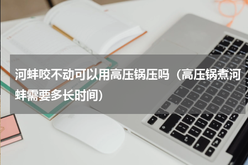 河蚌咬不动可以用高压锅压吗（高压锅煮河蚌需要多长时间）