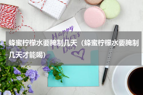 蜂蜜柠檬水要腌制几天（蜂蜜柠檬水要腌制几天才能喝）