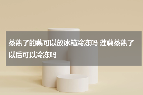 蒸熟了的藕可以放冰箱冷冻吗 莲藕蒸熟了以后可以冷冻吗