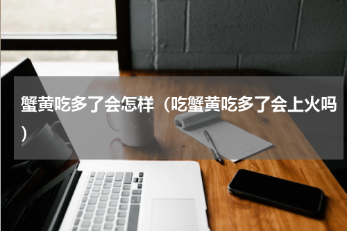 蟹黄吃多了会怎样（吃蟹黄吃多了会上火吗）