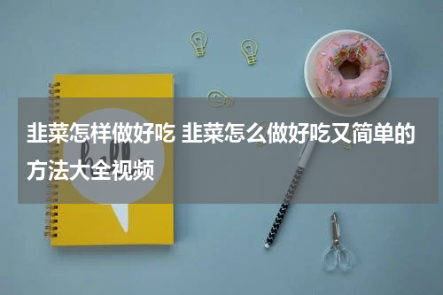 韭菜怎样做好吃 韭菜怎么做好吃又简单的方法大全视频