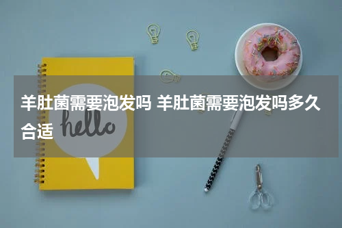 羊肚菌需要泡发吗 羊肚菌需要泡发吗多久合适