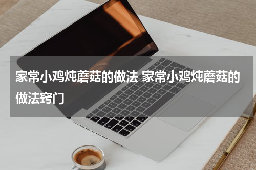 家常小鸡炖蘑菇的做法 家常小鸡炖蘑菇的做法窍门