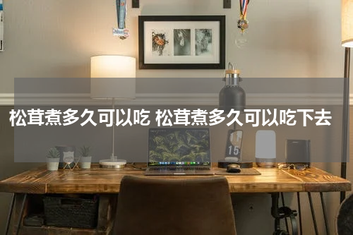 松茸煮多久可以吃 松茸煮多久可以吃下去