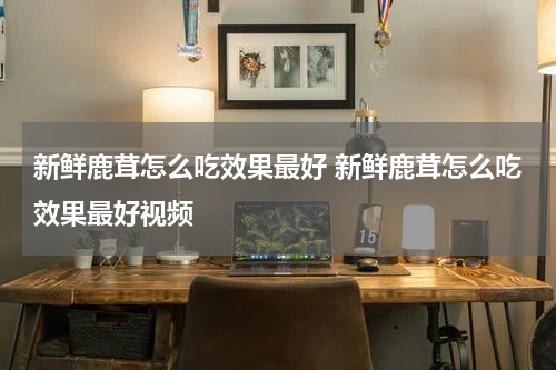 新鲜鹿茸怎么吃效果最好 新鲜鹿茸怎么吃效果最好视频