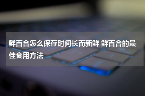 鲜百合怎么保存时间长而新鲜 鲜百合的最佳食用方法