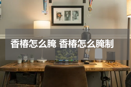 香椿怎么腌 香椿怎么腌制