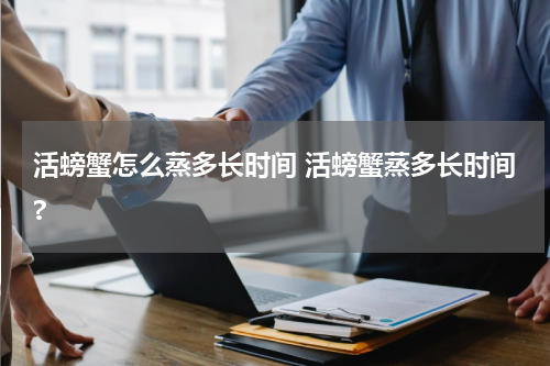 活螃蟹怎么蒸多长时间 活螃蟹蒸多长时间?