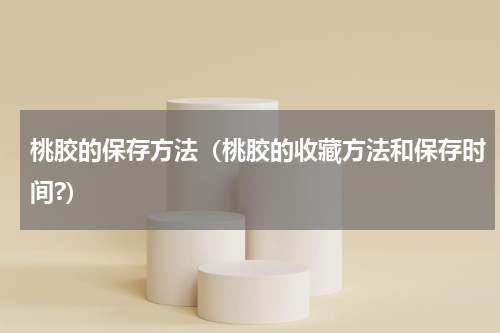 桃胶的保存方法（桃胶的收藏方法和保存时间?）