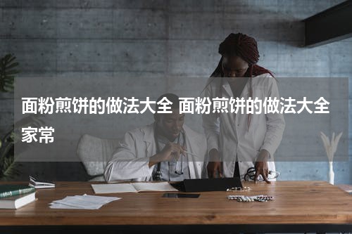 面粉煎饼的做法大全 面粉煎饼的做法大全家常