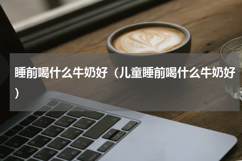 睡前喝什么牛奶好（儿童睡前喝什么牛奶好）
