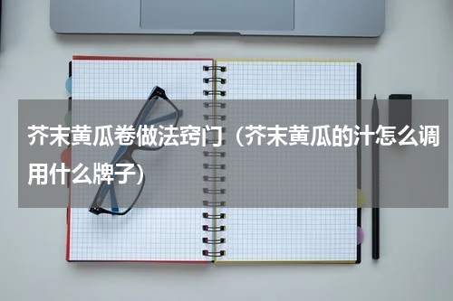 芥末黄瓜卷做法窍门（芥末黄瓜的汁怎么调用什么牌子）