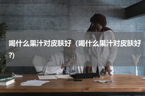 喝什么果汁对皮肤好（喝什么果汁对皮肤好?）