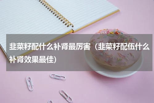 韭菜籽配什么补肾最厉害（韭菜籽配伍什么补肾效果最佳）