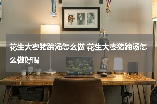 花生大枣猪蹄汤怎么做 花生大枣猪蹄汤怎么做好喝