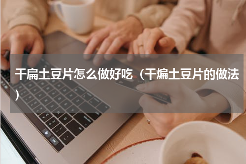 干扁土豆片怎么做好吃（干煸土豆片的做法）