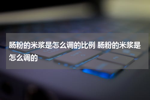 肠粉的米浆是怎么调的比例 肠粉的米浆是怎么调的