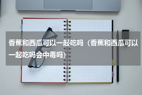 香蕉和西瓜可以一起吃吗（香蕉和西瓜可以一起吃吗会中毒吗）