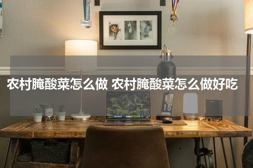 农村腌酸菜怎么做 农村腌酸菜怎么做好吃