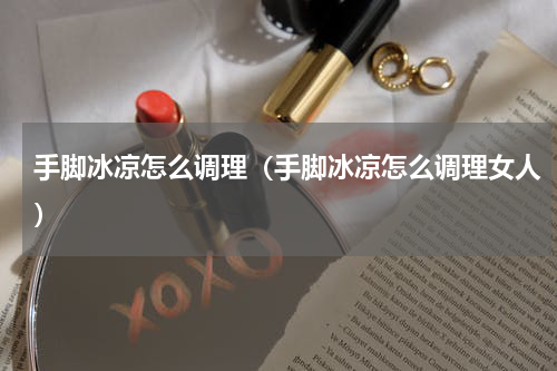 手脚冰凉怎么调理（手脚冰凉怎么调理女人）