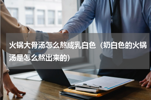 火锅大骨汤怎么熬成乳白色（奶白色的火锅汤是怎么熬出来的）