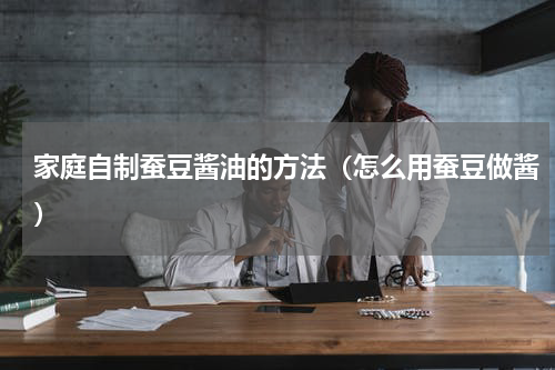 家庭自制蚕豆酱油的方法（怎么用蚕豆做酱）