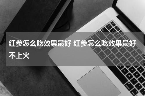 红参怎么吃效果最好 红参怎么吃效果最好不上火