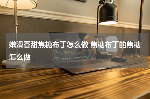 嫩滑香甜焦糖布丁怎么做 焦糖布丁的焦糖怎么做