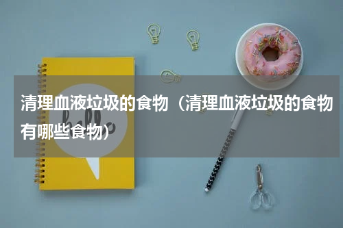 清理血液垃圾的食物(清理血液垃圾的食物有哪些食物)