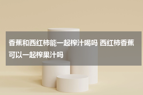 香蕉和西红柿能一起榨汁喝吗 西红柿香蕉可以一起榨果汁吗