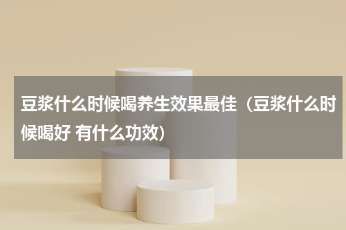 豆浆什么时候喝养生效果最佳（豆浆什么时候喝好 有什么功效）