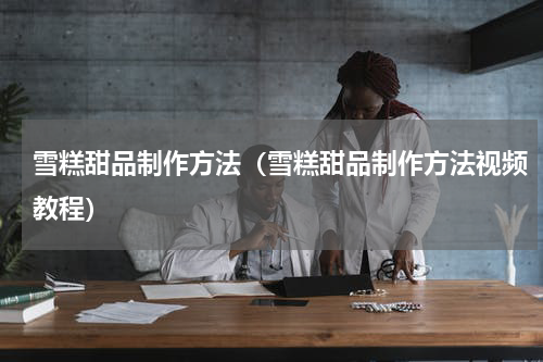 雪糕甜品制作方法（雪糕甜品制作方法视频教程）