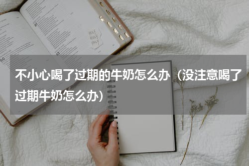 不小心喝了过期的牛奶怎么办（没注意喝了过期牛奶怎么办）