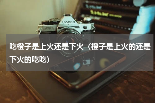 吃橙子是上火还是下火（橙子是上火的还是下火的吃吃）