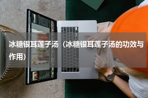 冰糖银耳莲子汤（冰糖银耳莲子汤的功效与作用）