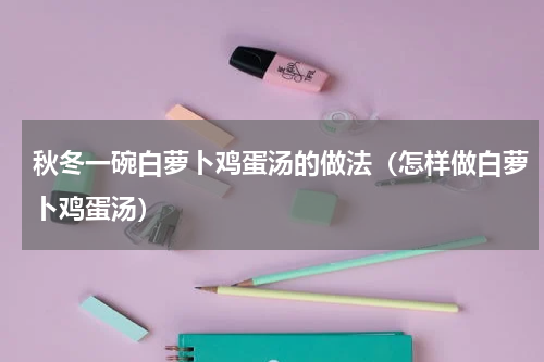 秋冬一碗白萝卜鸡蛋汤的做法（怎样做白萝卜鸡蛋汤）