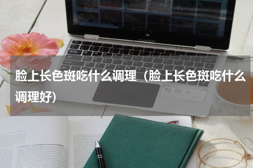 脸上长色斑吃什么调理（脸上长色斑吃什么调理好）