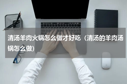 清汤羊肉火锅怎么做才好吃(清汤的羊肉汤锅怎么做)