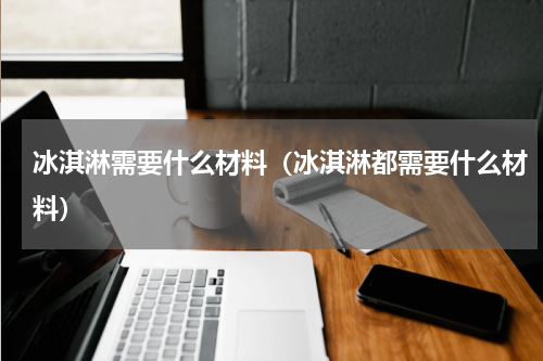 冰淇淋需要什么材料（冰淇淋都需要什么材料）